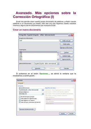 Avanzado. Más opciones sobre la
Corrección Ortográfica (I)
    Excel nos permite crear nuestro propio diccionario de palabras y añadir nuevas
palabras a un diccionario ya creado, bien sea uno que hayamos creado nosotros
mismos o alguno de los diccionarios que incorpora Excel.

Crear un nuevo diccionario




   Si pulsamos en el botón Opciones..., se abrirá la ventana que te
mostramos a continuación.
 
