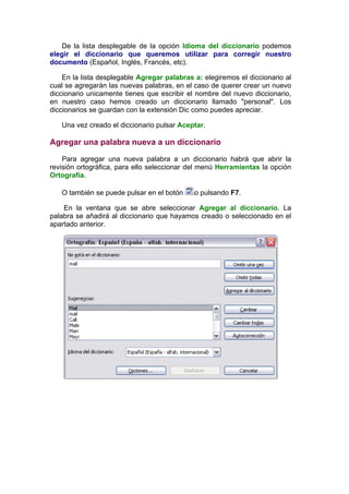 De la lista desplegable de la opción Idioma del diccionario podemos
elegir el diccionario que queremos utilizar para corregir nuestro
documento (Español, Inglés, Francés, etc).

    En la lista desplegable Agregar palabras a: elegiremos el diccionario al
cual se agregarán las nuevas palabras, en el caso de querer crear un nuevo
diccionario unicamente tienes que escribir el nombre del nuevo diccionario,
en nuestro caso hemos creado un diccionario llamado "personal". Los
diccionarios se guardan con la extensión Dic como puedes apreciar.

   Una vez creado el diccionario pulsar Aceptar.

Agregar una palabra nueva a un diccionario

    Para agregar una nueva palabra a un diccionario habrá que abrir la
revisión ortográfica, para ello seleccionar del menú Herramientas la opción
Ortografía.

   O también se puede pulsar en el botón     o pulsando F7.

    En la ventana que se abre seleccionar Agregar al diccionario. La
palabra se añadirá al diccionario que hayamos creado o seleccionado en el
apartado anterior.
 