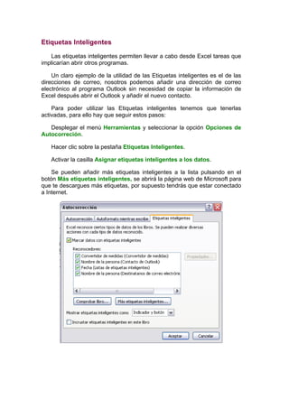 Etiquetas Inteligentes

   Las etiquetas inteligentes permiten llevar a cabo desde Excel tareas que
implicarían abrir otros programas.

    Un claro ejemplo de la utilidad de las Etiquetas inteligentes es el de las
direcciones de correo, nosotros podemos añadir una dirección de correo
electrónico al programa Outlook sin necesidad de copiar la información de
Excel después abrir el Outlook y añadir el nuevo contacto.

    Para poder utilizar las Etiquetas inteligentes tenemos que tenerlas
activadas, para ello hay que seguir estos pasos:

   Desplegar el menú Herramientas y seleccionar la opción Opciones de
Autocorreción.

   Hacer clic sobre la pestaña Etiquetas Inteligentes.

   Activar la casilla Asignar etiquetas inteligentes a los datos.

    Se pueden añadir más etiquetas inteligentes a la lista pulsando en el
botón Más etiquetas inteligentes, se abrirá la página web de Microsoft para
que te descargues más etiquetas, por supuesto tendrás que estar conectado
a Internet.
 