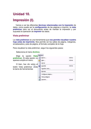 Unidad 10.
Impresión (I).
   Vamos a ver las diferentes técnicas relacionadas con la impresión de
datos, como puede ser la configuración de las páginas a imprimir, la vista
preliminar para ver el documento antes de mandar la impresión y por
supuesto la operación de imprimir los datos.

Vista preliminar
La vista preliminar es una herramienta que nos permite visualizar nuestra
hoja antes de imprimirla. Nos permite ver los saltos de página, márgenes,
encabezados y pies de página, el formato completo de la hoja.

Para visualizar la vista preliminar, seguir los siguientes pasos:

    Selecciona el menú Archivo.

    Elige la opción Vista
preliminar. Si esta opción no
aparece amplía el menú.

    O bien, haz clic sobre el
botón Vista preliminar    de
la barra de herramientas
 