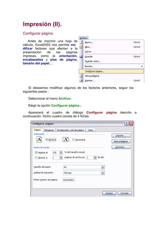 Impresión (II).
Configurar página

    Antes de imprimir una hoja de
cálculo, Excel2003 nos permite mo
dificar factores que afectan a la
presentación    de    las  páginas
impresas, como la orientación,
encabezados y pies de página,
tamaño del papel,...




    Si deseamos modificar algunos de los factores anteriores, seguir los
siguientes pasos :

   Seleccionar el menú Archivo.

   Elegir la opción Configurar página...

   Aparecerá el cuadro de diálogo Configurar          página   descrito    a
continuación. Dicho cuadro consta de 4 fichas.
 