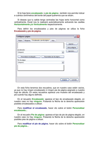 Si la hoja tiene encabezado: o pie de página:, también nos permite indicar
a cuántos centímetros del borde del papel queremos que se sitúen.

    Si deseas que tu salida tenga centradas las hojas tanto horizontal como
verticalmente, Excel nos lo realizará automáticamente activando las casillas
Horizontalmente y/o Verticalmente respectivamente.

   Para definir los encabezados y pies de páginas se utiliza la ficha
Encabezado y pie de página.




    En esta ficha tenemos dos recuadros, que en nuestro caso están vacíos,
ya que no hay ningún encabezado ni ningún pie de página asignado a nuestra
hoja de cálculo. En estos recuadros aparece una muestra del encabezado y
pie cuando hay alguno definido.

   En el recuadro Encabezado: aparece el tipo de encabezado elegido, en
nuestro caso no hay ninguno. Pulsando la flecha de la derecha aparecerán
posibles encabezados a utilizar.

   Para modificar el encabezado, hacer clic sobre el botón Personalizar
encabezado...

   En el recuadro Pie de página: aparece el tipo de pie de página elegido, en
nuestro caso no hay ninguno. Pulsando la flecha de la derecha aparecerán
posibles pies de página a utilizar.

    Para modificar el pie de página, hacer clic sobre el botón Personalizar
pie de página...
 
