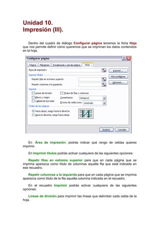Unidad 10.
Impresión (III).

    Dentro del cuadro de diálogo Configurar página tenemos la ficha Hoja
que nos permite definir cómo queremos que se impriman los datos contenidos
en la hoja.




   En Área de impresión: podrás indicar qué rango de celdas quieres
imprimir.

   En Imprimir títulos podrás activar cualquiera de las siguientes opciones:

   Repetir filas en extremo superior para que en cada página que se
imprima aparezca como título de columnas aquella fila que está indicada en
ese recuadro.

   Repetir columnas a la izquierda para que en cada página que se imprima
aparezca como título de la fila aquella columna indicada en el recuadro.

   En el recuadro Imprimir podrás activar cualquiera de las siguientes
opciones:

    Líneas de división para imprimir las líneas que delimitan cada celda de la
hoja.
 
