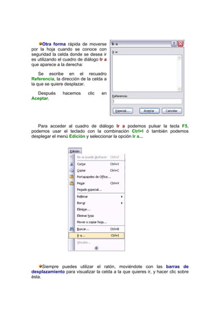 Otra forma rápida de moverse
por la hoja cuando se conoce con
seguridad la celda donde se desea ir
es utilizando el cuadro de diálogo Ir a
que aparece a la derecha:

    Se escribe en el recuadro
Referencia, la dirección de la celda a
la que se quiere desplazar.

  Después       hacemos      clic   en
Aceptar.




   Para acceder al cuadro de diálogo Ir a podemos pulsar la tecla F5,
podemos usar el teclado con la combinación Ctrl+I ó también podemos
desplegar el menú Edición y seleccionar la opción Ir a...




      Siempre puedes utilizar el ratón, moviéndote con las barras de
desplazamiento para visualizar la celda a la que quieres ir, y hacer clic sobre
ésta.
 