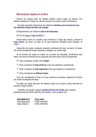 Movimiento rápido en el libro

   Dentro de nuestro libro de trabajo existen varias hojas de cálculo. Por
defecto aparecen 3 hojas de cálculo aunque el número podría cambiarse.

     En este apartado trataremos los distintos métodos para movernos por
las distintas hojas del libro de trabajo.

   Empezaremos por utilizar la barra de etiquetas.



   Observarás como en nuestro caso tenemos 3 hojas de cálculo, siendo la
hoja activa, es decir, la hoja en la que estamos situados para trabajar, la
Hoja1.

    Haciendo clic sobre cualquier pestaña cambiará de hoja, es decir, si haces
clic sobre la pestaña Hoja3 pasarás a trabajar con dicha hoja.

   Si el número de hojas no caben en la barra de etiquetas, tendremos que
hacer uso de los botones de la izquierda de dicha barra para visualizarlas:

      Para visualizar a partir de la Hoja1.

      Para visualizar la hoja anterior a las que estamos visualizando.

      Para visualizar la hoja siguiente a las que estamos visualizando.

      Para visualizar las últimas hojas.

    Una vez visualizada la hoja a la que queremos acceder, bastará con hacer
clic sobre la etiqueta de ésta.

   Si todas las hojas del libro de trabajo caben en la barra, estos botones no
tendrán ningún efecto.

    También se pueden utilizar combinaciones de teclas para realizar
desplazamientos dentro del libro de trabajo, como pueden ser:


   MOVIMIENTO           TECLADO
   Hoja Siguiente       CTRL+AVPAG
   Hoja Anterior        CTRL+REPAG
 