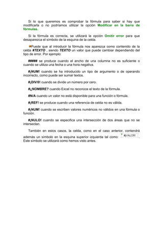 Si lo que queremos es comprobar la fórmula para saber si hay que
modificarla o no podríamos utilizar la opción Modificar en la barra de
fórmulas.

   Si la fórmula es correcta, se utilizará la opción Omitir error para que
desaparezca el símbolo de la esquina de la celda.

      Puede que al introducir la fórmula nos aparezca como contenido de la
celda #TEXTO , siendo TEXTO un valor que puede cambiar dependiendo del
tipo de error. Por ejemplo:

   ##### se produce cuando el ancho de una columna no es suficiente o
cuando se utiliza una fecha o una hora negativa.

   #¡NUM! cuando se ha introducido un tipo de argumento o de operando
incorrecto, como puede ser sumar textos.

   #¡DIV/0! cuando se divide un número por cero.

   #¿NOMBRE? cuando Excel no reconoce el texto de la fórmula.

   #N/A cuando un valor no está disponible para una función o fórmula.

   #¡REF! se produce cuando una referencia de celda no es válida.

   #¡NUM! cuando se escriben valores numéricos no válidos en una fórmula o
función.

    #¡NULO! cuando se especifica una intersección de dos áreas que no se
intersectan.

   También en estos casos, la celda, como en el caso anterior, contendrá
además un símbolo en la esquina superior izquierda tal como:             .
Este símbolo se utilizará como hemos visto antes.
 