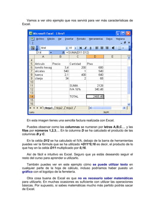 Vamos a ver otro ejemplo que nos servirá para ver más características de
Excel.




   En esta imagen tienes una sencilla factura realizada con Excel.

    Puedes observar como las columnas se numeran por letras A,B,C,... y las
filas por números 1,2,3,... En la columna D se ha calculado el producto de las
columnas B y C.

   En la celda D12 se ha calculado el IVA, debajo de la barra de herramientas
puedes ver la fórmula que se ha utilizado =D11*0,16 es decir, el producto de lo
que hay en la celda D11 multiplicado por 0,16.

   Así de fácil e intuitivo es Excel. Seguro que ya estás deseando seguir el
resto del curso para aprender a utilizarlo.

   También puedes ver en este ejemplo cómo se puede utilizar texto en
cualquier parte de la hoja de cálculo, incluso podríamos haber puesto un
gráfico con el logotipo de la ferretería.

   Otra cosa buena de Excel es que no es necesario saber matemáticas
para utilizarlo. En muchas ocasiones es suficiente con utilizar las operaciones
básicas. Por supuesto, si sabes matemáticas mucho más partido podrás sacar
de Excel.
 