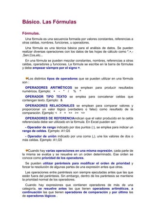 Básico. Las Fórmulas

Fórmulas.
  Una fórmula es una secuencia formada por valores constantes, referencias a
otras celdas, nombres, funciones, u operadores.
  Una fórmula es una técnica básica para el análisis de datos. Se pueden
realizar diversas operaciones con los datos de las hojas de cálculo como *,+,-
,Sen,Cos,etc...
  En una fórmula se pueden mezclar constantes, nombres, referencias a otras
celdas, operadores y funciones. La fórmula se escribe en la barra de fórmulas
y debe empezar siempre por el signo =.


    Los distintos tipos de operadores que se pueden utilizar en una fórmula
son :
  OPERADORES ARITMÉTICOS se emplean para producir resultados
numéricos. Ejemplo: + - * / % ^
  OPERADOR TIPO TEXTO se emplea para concatenar celdas que
contengan texto. Ejemplo: &
  OPERADORES RELACIONALES se emplean para comparar valores y
proporcionar un valor lógico (verdadero o falso) como resultado de la
comparación. Ejemplo: < > = <= >= <>
  OPERADORES DE REFERENCIAindican que el valor producido en la celda
referenciada debe ser utilizado en la fórmula. En Excel pueden ser:
  - Operador de rango indicado por dos puntos (:), se emplea para indicar un
rango de celdas. Ejemplo: A1:G5
 - Operador de unión indicado por una coma (,), une los valores de dos o
más celdas. Ejemplo: A1,G5


    Cuando hay varias operaciones en una misma expresión, cada parte de
la misma se evalúa y se resuelve en un orden determinado. Ese orden se
conoce como prioridad de los operadores.
  Se pueden utilizar paréntesis para modificar el orden de prioridad y
forzar la resolución de algunas partes de una expresión antes que otras.
   Las operaciones entre paréntesis son siempre ejecutadas antes que las que
están fuera del paréntesis. Sin embargo, dentro de los paréntesis se mantiene
la prioridad normal de los operadores.
  Cuando hay expresiones que contienen operadores de más de una
categoría, se resuelve antes las que tienen operadores aritméticos, a
continuación las que tienen operadores de comparación y por último las
de operadores lógicos .
 