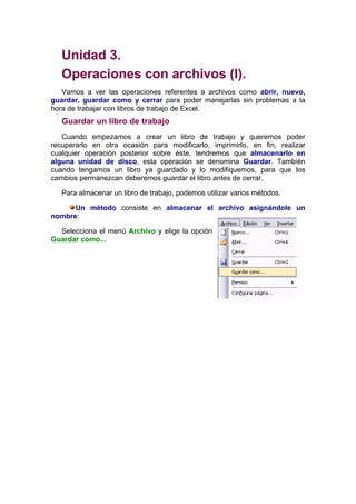 Unidad 3.
   Operaciones con archivos (I).
   Vamos a ver las operaciones referentes a archivos como abrir, nuevo,
guardar, guardar como y cerrar para poder manejarlas sin problemas a la
hora de trabajar con libros de trabajo de Excel.
   Guardar un libro de trabajo
   Cuando empezamos a crear un libro de trabajo y queremos poder
recuperarlo en otra ocasión para modificarlo, imprimirlo, en fin, realizar
cualquier operación posterior sobre éste, tendremos que almacenarlo en
alguna unidad de disco, esta operación se denomina Guardar. También
cuando tengamos un libro ya guardado y lo modifiquemos, para que los
cambios permanezcan deberemos guardar el libro antes de cerrar.

   Para almacenar un libro de trabajo, podemos utilizar varios métodos.

      Un método consiste en almacenar el archivo asignándole un
nombre:

  Selecciona el menú Archivo y elige la opción
Guardar como...
 