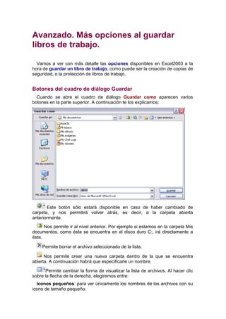 Avanzado. Más opciones al guardar
libros de trabajo.

  Vamos a ver con más detalle las opciones disponibles en Excel2003 a la
hora de guardar un libro de trabajo, como puede ser la creación de copias de
seguridad, o la protección de libros de trabajo.


Botones del cuadro de diálogo Guardar
  Cuando se abre el cuadro de diálogo Guardar como aparecen varios
botones en la parte superior. A continuación te los explicamos:




       Este botón sólo estará disponible en caso de haber cambiado de
carpeta, y nos permitirá volver atrás, es decir, a la carpeta abierta
anteriormente.
      Nos permite ir al nivel anterior. Por ejemplo si estamos en la carpeta Mis
documentos, como ésta se encuentra en el disco duro C:, irá directamente a
éste.

     Permite borrar el archivo seleccionado de la lista.

      Nos permite crear una nueva carpeta dentro de la que se encuentra
abierta. A continuación habrá que especificarle un nombre.

       Permite cambiar la forma de visualizar la lista de archivos. Al hacer clic
sobre la flecha de la derecha, elegiremos entre:
  Iconos pequeños: para ver únicamente los nombres de los archivos con su
icono de tamaño pequeño.
 