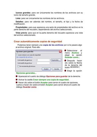 iconos grandes: para ver únicamente los nombres de los archivos con su
icono de tamaño grande.
  Lista: para ver únicamente los nombres de los archivos.
 Detalles: para ver además del nombre, el tamaño, el tipo y la fecha de
modificación.
  Propiedades: para que aparezca una serie de propiedades del archivo en la
parte derecha del recuadro, dependiendo del archivo seleccionado.
  Vista previa: para que en la parte derecha del recuadro aparezca una vista
del archivo seleccionado.


Crear automáticamente copias de seguridad
     Podemos tener siempre una copia de los archivos por si le pasara algo
  al archivo original. Para ello:
                                                               Seleccionar  el
                                                            menú Archivo y
                                                            elegir la opción
                                                            Guardar como...
                                                               Después hacer
                                                            clic sobre la flecha
                                                            de la derecha del
                                                            botón             .
                                                              Elegir la opción
  Opciones generales...
     Aparecerá el cuadro de diálogo Opciones para guardar de la derecha.
     Activar la casilla Crear siempre una copia de seguridad.
     Hacer clic sobre el botón Aceptar para cerrar el cuadro de opciones,
  vuelve a hacer clic sobre el botón Aceptar para cerrar ahora el cuadro de
  diálogo Guardar como.
 