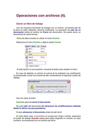 Operaciones con archivos (II).

   Cerrar un libro de trabajo
    Una vez hayamos terminado de trabajar con un archivo, convendrá salir de
él para no estar utilizando memoria inútilmente. La operación de salir de un
documento recibe el nombre de Cierre del documento. Se puede cerrar un
documento de varias formas.

     Una de ellas consiste en utilizar el menú Archivo

   Selecciona el menú Archivo y elige la opción Cerrar.




   Si esta opción no se encuentra, recuerda el botón para ampliar el menú.

    En caso de detectar un archivo al cual se le ha realizado una modificación
no almacenada, Excel nos avisará de ello mostrándonos el siguiente cuadro de
diálogo:




   Haz clic sobre el botón:

   Cancelar para no cerrar el documento.

   No para salir del documento sin almacenar las modificaciones realizada
desde la última vez que guardamos.

   Sí para almacenar el documento antes de salir de él.

    En este último caso, si el archivo no tuviese aún ningún nombre, aparecerá
el cuadro de diálogo Guardar como para poder asignarle un nombre, en caso
contrario, se almacenará con el nombre que tenía.
 
