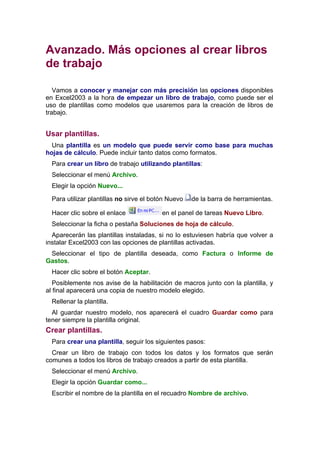 Avanzado. Más opciones al crear libros
de trabajo

   Vamos a conocer y manejar con más precisión las opciones disponibles
en Excel2003 a la hora de empezar un libro de trabajo, como puede ser el
uso de plantillas como modelos que usaremos para la creación de libros de
trabajo.


Usar plantillas.
  Una plantilla es un modelo que puede servir como base para muchas
hojas de cálculo. Puede incluir tanto datos como formatos.
  Para crear un libro de trabajo utilizando plantillas:
  Seleccionar el menú Archivo.
  Elegir la opción Nuevo...

  Para utilizar plantillas no sirve el botón Nuevo   de la barra de herramientas.

  Hacer clic sobre el enlace              en el panel de tareas Nuevo Libro.
  Seleccionar la ficha o pestaña Soluciones de hoja de cálculo.
  Aparecerán las plantillas instaladas, si no lo estuviesen habría que volver a
instalar Excel2003 con las opciones de plantillas activadas.
 Seleccionar el tipo de plantilla deseada, como Factura o Informe de
Gastos.
  Hacer clic sobre el botón Aceptar.
   Posiblemente nos avise de la habilitación de macros junto con la plantilla, y
al final aparecerá una copia de nuestro modelo elegido.
  Rellenar la plantilla.
  Al guardar nuestro modelo, nos aparecerá el cuadro Guardar como para
tener siempre la plantilla original.
Crear plantillas.
  Para crear una plantilla, seguir los siguientes pasos:
  Crear un libro de trabajo con todos los datos y los formatos que serán
comunes a todos los libros de trabajo creados a partir de esta plantilla.
  Seleccionar el menú Archivo.
  Elegir la opción Guardar como...
  Escribir el nombre de la plantilla en el recuadro Nombre de archivo.
 