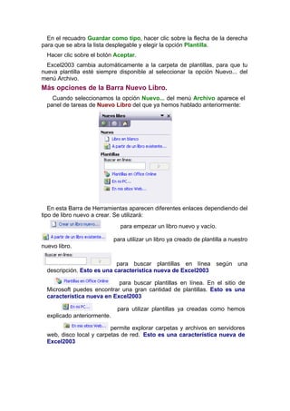 En el recuadro Guardar como tipo, hacer clic sobre la flecha de la derecha
para que se abra la lista desplegable y elegir la opción Plantilla.
  Hacer clic sobre el botón Aceptar.
  Excel2003 cambia automáticamente a la carpeta de plantillas, para que tu
nueva plantilla esté siempre disponible al seleccionar la opción Nuevo... del
menú Archivo.
Más opciones de la Barra Nuevo Libro.
    Cuando seleccionamos la opción Nuevo... del menú Archivo aparece el
  panel de tareas de Nuevo Libro del que ya hemos hablado anteriormente:




   En esta Barra de Herramientas aparecen diferentes enlaces dependiendo del
tipo de libro nuevo a crear. Se utilizará:
                               para empezar un libro nuevo y vacío.

                             para utilizar un libro ya creado de plantilla a nuestro
nuevo libro.


                            para buscar plantillas en línea según una
  descripción. Esto es una característica nueva de Excel2003

                            para buscar plantillas en línea. En el sitio de
  Microsoft puedes encontrar una gran cantidad de plantillas. Esto es una
  característica nueva en Excel2003

                              para utilizar plantillas ya creadas como hemos
  explicado anteriormente.

                          permite explorar carpetas y archivos en servidores
  web, disco local y carpetas de red. Esto es una característica nueva de
  Excel2003
 