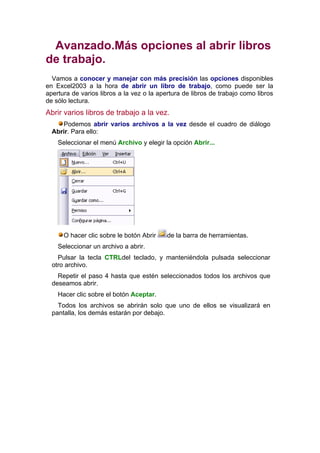 Avanzado.Más opciones al abrir libros
de trabajo.
  Vamos a conocer y manejar con más precisión las opciones disponibles
en Excel2003 a la hora de abrir un libro de trabajo, como puede ser la
apertura de varios libros a la vez o la apertura de libros de trabajo como libros
de sólo lectura.
Abrir varios libros de trabajo a la vez.
     Podemos abrir varios archivos a la vez desde el cuadro de diálogo
  Abrir. Para ello:
    Seleccionar el menú Archivo y elegir la opción Abrir...




      O hacer clic sobre le botón Abrir    de la barra de herramientas.
    Seleccionar un archivo a abrir.
    Pulsar la tecla CTRLdel teclado, y manteniéndola pulsada seleccionar
  otro archivo.
    Repetir el paso 4 hasta que estén seleccionados todos los archivos que
  deseamos abrir.
    Hacer clic sobre el botón Aceptar.
    Todos los archivos se abrirán solo que uno de ellos se visualizará en
  pantalla, los demás estarán por debajo.
 