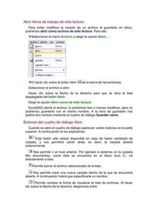 Abrir libros de trabajo de sólo lectura.
   Para evitar modificar la versión de un archivo al guardarlo en disco,
 podremos abrir como archivo de sólo lectura. Para ello:
     Seleccionar el menú Archivo y elegir la opción Abrir...




     O hacer clic sobre le botón Abrir   de la barra de herramientas.
   Seleccionar el archivo a abrir.
   Hacer clic sobre la flecha de la derecha para que se abra la lista
 desplegable del botón Abrir.
   Elegir la opción Abrir como de sólo lectura.
   Excel2003 abrirá el archivo, lo podremos leer e incluso modificar, pero no
 podremos guardarlo con el mismo nombre. A la hora de guardarlo nos
 pedirá otro nombre mediante el cuadro de diálogo Guardar como.

Botones del cuadro de diálogo Abrir.
   Cuando se abre el cuadro de diálogo aparecen varios botones en la parte
 superior. A continuación te los explicamos:

        Este botón sólo estará disponible en caso de haber cambiado de
 carpeta, y nos permitirá volver atrás, es decir, la carpeta abierta
 anteriormente.
       Nos permite ir al nivel anterior. Por ejemplo si estamos en la carpeta
 Mis documentos, como ésta se encuentra en el disco duro C:, irá
 directamente a éste.

     Permite borrar el archivo seleccionado de la lista.

       Nos permite crear una nueva carpeta dentro de la que se encuentra
 abierta. A continuación habrá que especificarle un nombre.

        Permite cambiar la forma de visualizar la lista de archivos. Al hacer
 clic sobre la flecha de la derecha, elegiremos entre:
 