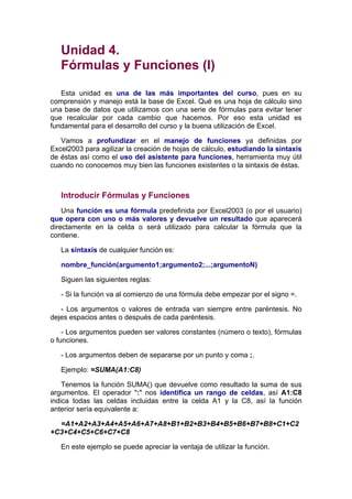 Unidad 4.
   Fórmulas y Funciones (I)

   Esta unidad es una de las más importantes del curso, pues en su
comprensión y manejo está la base de Excel. Qué es una hoja de cálculo sino
una base de datos que utilizamos con una serie de fórmulas para evitar tener
que recalcular por cada cambio que hacemos. Por eso esta unidad es
fundamental para el desarrollo del curso y la buena utilización de Excel.

   Vamos a profundizar en el manejo de funciones ya definidas por
Excel2003 para agilizar la creación de hojas de cálculo, estudiando la sintaxis
de éstas así como el uso del asistente para funciones, herramienta muy útil
cuando no conocemos muy bien las funciones existentes o la sintaxis de éstas.



   Introducir Fórmulas y Funciones
    Una función es una fórmula predefinida por Excel2003 (o por el usuario)
que opera con uno o más valores y devuelve un resultado que aparecerá
directamente en la celda o será utilizado para calcular la fórmula que la
contiene.

   La sintaxis de cualquier función es:

   nombre_función(argumento1;argumento2;...;argumentoN)

   Siguen las siguientes reglas:

   - Si la función va al comienzo de una fórmula debe empezar por el signo =.

   - Los argumentos o valores de entrada van siempre entre paréntesis. No
dejes espacios antes o después de cada paréntesis.

    - Los argumentos pueden ser valores constantes (número o texto), fórmulas
o funciones.

   - Los argumentos deben de separarse por un punto y coma ;.

   Ejemplo: =SUMA(A1:C8)

    Tenemos la función SUMA() que devuelve como resultado la suma de sus
argumentos. El operador ":" nos identifica un rango de celdas, así A1:C8
indica todas las celdas incluidas entre la celda A1 y la C8, así la función
anterior sería equivalente a:

  =A1+A2+A3+A4+A5+A6+A7+A8+B1+B2+B3+B4+B5+B6+B7+B8+C1+C2
+C3+C4+C5+C6+C7+C8

   En este ejemplo se puede apreciar la ventaja de utilizar la función.
 