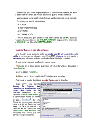 Además de esta tabla de precedencias la precedencia máxima, es decir
  la operación que antes se evalua, es aquella que va entre parentesis.
    Veamos pues como resolvería la formula que hemos visto como ejemplo:
    Podemos que hay 10 operaciones
    - 5 SUMAS
    - 3 MULTIPLICACIONES
    - 1 DIVISIÓN
    - 1 COMPARACIÓN
     Primero resolvería por separado las operaciones de SUMA, despues
  realizaría las operaciones de MULTIPLICACIÓN, seguidamente realizaría
  la DIVISIÓN y por último la COMPARACIÓN.



   Insertar función con el asistente
   Una función como cualquier dato se puede escribir directamente en la
celda si conocemos su sintaxis, pero Excel2003 dispone de una ayuda o
asistente para utilizarlas, así nos resultará más fácil trabajar con ellas.

   Si queremos introducir una función en una celda:

    Situarse en la celda donde queremos introducir la función, desplegar el
menú Insertar.

   Elegir la opción Función...

     O bien, hacer clic sobre el botón   de la barra de fórmulas.

   Aparecerá el cuadro de diálogo Insertar función de la derecha.

   Excel 2003 nos permite
buscar    la    función    que
necesitamos escribiendo una
breve descripción de la
función necesitada en el
recuadro Buscar una función: y
a continuación hacer clic sobre
el botón              , de esta
forma no es necesario conocer
cada una de las funciones que
incorpora Excel ya que el nos
mostrará en el cuadro de lista
Seleccionar una función: las
funciones que tienen que ver
con la descripción escrita.
 