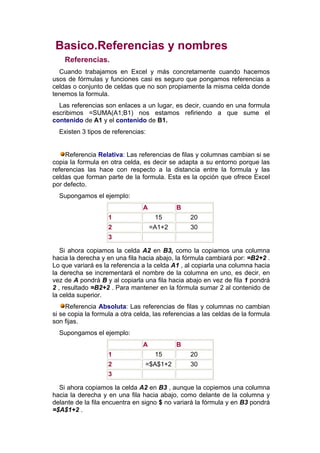 Basico.Referencias y nombres
    Referencias.
  Cuando trabajamos en Excel y más concretamente cuando hacemos
usos de fórmulas y funciones casi es seguro que pongamos referencias a
celdas o conjunto de celdas que no son propiamente la misma celda donde
tenemos la formula.
  Las referencias son enlaces a un lugar, es decir, cuando en una formula
escribimos =SUMA(A1;B1) nos estamos refiriendo a que sume el
contenido de A1 y el contenido de B1.
  Existen 3 tipos de referencias:


     Referencia Relativa: Las referencias de filas y columnas cambian si se
copia la formula en otra celda, es decir se adapta a su entorno porque las
referencias las hace con respecto a la distancia entre la formula y las
celdas que forman parte de la formula. Esta es la opción que ofrece Excel
por defecto.
  Supongamos el ejemplo:
                                A            B
                    1                15           20
                    2               =A1+2         30
                    3

   Si ahora copiamos la celda A2 en B3, como la copiamos una columna
hacia la derecha y en una fila hacia abajo, la fórmula cambiará por: =B2+2 .
Lo que variará es la referencia a la celda A1 , al copiarla una columna hacia
la derecha se incrementará el nombre de la columna en uno, es decir, en
vez de A pondrá B y al copiarla una fila hacia abajo en vez de fila 1 pondrá
2 , resultado =B2+2 . Para mantener en la fórmula sumar 2 al contenido de
la celda superior.
     Referencia Absoluta: Las referencias de filas y columnas no cambian
si se copia la formula a otra celda, las referencias a las celdas de la formula
son fijas.
  Supongamos el ejemplo:
                                A            B
                    1                15           20
                    2            =$A$1+2          30
                    3

  Si ahora copiamos la celda A2 en B3 , aunque la copiemos una columna
hacia la derecha y en una fila hacia abajo, como delante de la columna y
delante de la fila encuentra en signo $ no variará la fórmula y en B3 pondrá
=$A$1+2 .
 
