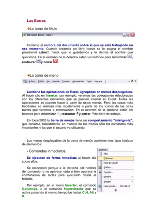 Las Barras

     La barra de título



   Contiene el nombre del documento sobre el que se está trabajando en
ese momento. Cuando creamos un libro nuevo se le asigna el nombre
provisional Libro1, hasta que lo guardemos y le demos el nombre que
queramos. En el extremo de la derecha están los botones para minimizar     ,
restaurar    y cerrar     .



     La barra de menú



   Contiene las operaciones de Excel, agrupadas en menús desplegables.
Al hacer clic en Insertar, por ejemplo, veremos las operaciones relacionadas
con los diferentes elementos que se pueden insertar en Excel. Todas las
operaciones se pueden hacer a partir de estos menús. Pero las cosas más
habituales se realizan más rápidamente a partir de los iconos de las otras
barras que veremos a continuación. En el extremo de la derecha están los
botones para minimizar , restaurar y cerrar del libro de trabajo.

   En Excel2003 la barra de menús tiene un comportamiento "inteligente",
que consiste, básicamente, en mostrar de los menús sólo los comandos más
importantes y los que el usuario va utilizando.



   Los menús desplegables de la barra de menús contienen tres tipos básicos
de elementos:

   - Comandos inmediatos.
   Se ejecutan de forma inmediata al hacer clic
sobre ellos.

    Se reconocen porque a la derecha del nombre
del comando, o no aparece nada o bien aparece la
combinación de teclas para ejecutarlo desde el
teclado.

    Por ejemplo, en el menú Insertar, el comando
Columnas, o el comando Hipervínculo que se
activa pulsando al mismo tiempo las teclas Ctrl, Alt y
K.
 