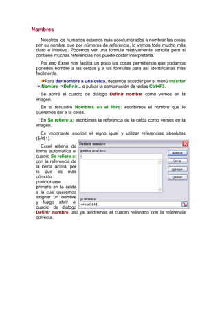 Nombres

    Nosotros los humanos estamos más acostumbrados a nombrar las cosas
 por su nombre que por números de referencia, lo vemos todo mucho más
 claro e intuitivo. Podemos ver una fórmula relativamente sencilla pero si
 contiene muchas referencias nos puede costar interpretarla.
   Por eso Excel nos facilita un poco las cosas permitiendo que podamos
 ponerles nombre a las celdas y a las fórmulas para así identificarlas más
 facilmente.
     Para dar nombre a una celda, debemos acceder por el menú Insertar
 -> Nombre ->Definir... o pulsar la combinación de teclas Ctrl+F3.
   Se abrirá el cuadro de diálogo Definir nombre como vemos en la
 imagen.
   En el recuadro Nombres en el libro: escribimos el nombre que le
 queremos dar a la celda.
   En Se refiere a: escribimos la referencia de la celda como vemos en la
 imagen.
   Es importante escribir el signo igual y utilizar referencias absolutas
 ($A$1).
    Excel rellena de
 forma automática el
 cuadro Se refiere a:
 con la referencia de
 la celda activa, por
 lo que es más
 cómodo
 posicionarse
 primero en la celda
 a la cual queremos
 asignar un nombre
 y luego abrir el
 cuadro de diálogo
 Definir nombre, así ya tendremos el cuadro rellenado con la referencia
 correcta.
 