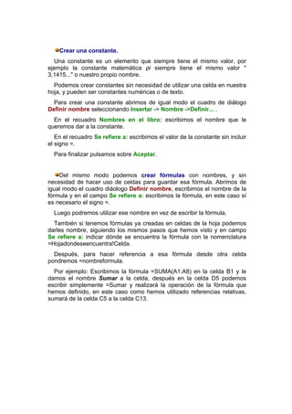 Crear una constante.
  Una constante es un elemento que siempre tiene el mismo valor, por
ejemplo la constante matemática pi siempre tiene el mismo valor "
3,1415..." o nuestro propio nombre.
  Podemos crear constantes sin necesidad de utilizar una celda en nuestra
hoja, y pueden ser constantes numéricas o de texto.
  Para crear una constante abrimos de igual modo el cuadro de diálogo
Definir nombre seleccionando Insertar -> Nombre ->Definir... .
  En el recuadro Nombres en el libro: escribimos el nombre que le
queremos dar a la constante.
   En el recuadro Se refiere a: escribimos el valor de la constante sin incluir
el signo =.
  Para finalizar pulsamos sobre Aceptar.


    Del mismo modo podemos crear fórmulas con nombres, y sin
necesidad de hacer uso de celdas para guardar esa fórmula. Abrimos de
igual modo el cuadro diáologo Definir nombre, escribimos el nombre de la
fórmula y en el campo Se refiere a: escribimos la fórmula, en este caso sí
es necesario el signo =.
  Luego podremos utilizar ese nombre en vez de escribir la fórmula.
  También si tenemos fórmulas ya creadas en celdas de la hoja podemos
darles nombre, siguiendo los mismos pasos que hemos visto y en campo
Se refiere a: indicar dónde se encuentra la fórmula con la nomenclatura
=Hojadondeseencuentra!Celda.
  Después, para hacer referencia a esa fórmula desde otra celda
pondremos =nombreformula.
  Por ejemplo: Escribimos la fórmula =SUMA(A1:A8) en la celda B1 y le
damos el nombre Sumar a la celda, después en la celda D5 podemos
escribir simplemente =Sumar y realizará la operación de la fórmula que
hemos definido, en este caso como hemos utilizado referencias relativas,
sumará de la celda C5 a la celda C13.
 