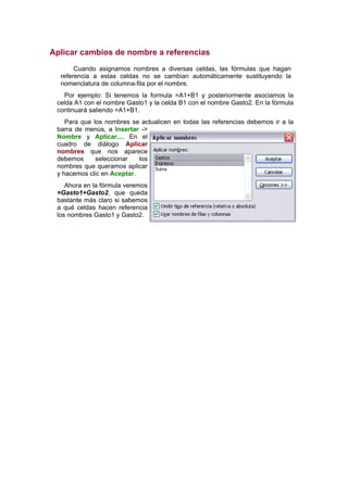 Aplicar cambios de nombre a referencias
       Cuando asignamos nombres a diversas celdas, las fórmulas que hagan
  referencia a estas celdas no se cambian automáticamente sustituyendo la
  nomenclatura de columna-fila por el nombre.
   Por ejemplo: Si tenemos la formula =A1+B1 y posteriormente asociamos la
 celda A1 con el nombre Gasto1 y la celda B1 con el nombre Gasto2. En la fórmula
 continuará saliendo =A1+B1.
    Para que los nombres se actualicen en todas las referencias debemos ir a la
 barra de menús, a Insertar ->
 Nombre y Aplicar.... En el
 cuadro de diálogo Aplicar
 nombres que nos aparece
 debemos      seleccionar   los
 nombres que queramos aplicar
 y hacemos clic en Aceptar.
    Ahora en la fórmula veremos
 =Gasto1+Gasto2, que queda
 bastante más claro si sabemos
 a qué celdas hacen referencia
 los nombres Gasto1 y Gasto2.
 