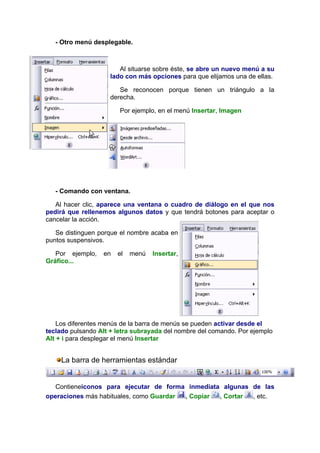 - Otro menú desplegable.



                        Al situarse sobre éste, se abre un nuevo menú a su
                     lado con más opciones para que elijamos una de ellas.

                        Se reconocen porque tienen un triángulo a la
                     derecha.

                        Por ejemplo, en el menú Insertar, Imagen




   - Comando con ventana.

   Al hacer clic, aparece una ventana o cuadro de diálogo en el que nos
pedirá que rellenemos algunos datos y que tendrá botones para aceptar o
cancelar la acción.

   Se distinguen porque el nombre acaba en
puntos suspensivos.

   Por ejemplo,   en   el   menú   Insertar,
Gráfico...




    Los diferentes menús de la barra de menús se pueden activar desde el
teclado pulsando Alt + letra subrayada del nombre del comando. Por ejemplo
Alt + i para desplegar el menú Insertar


     La barra de herramientas estándar


   Contieneiconos para ejecutar de forma inmediata algunas de las
operaciones más habituales, como Guardar , Copiar , Cortar , etc.
 