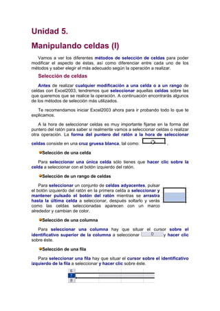 Unidad 5.
Manipulando celdas (I)
  Vamos a ver los diferentes métodos de selección de celdas para poder
modificar el aspecto de éstas, así como diferenciar entre cada uno de los
métodos y saber elegir el más adecuado según la operación a realizar.
   Selección de celdas
   Antes de realizar cualquier modificación a una celda o a un rango de
celdas con Excel2003, tendremos que seleccionar aquellas celdas sobre las
que queremos que se realice la operación. A continuación encontrarás algunos
de los métodos de selección más utilizados.

   Te recomendamos iniciar Excel2003 ahora para ir probando todo lo que te
explicamos.

    A la hora de seleccionar celdas es muy importante fijarse en la forma del
puntero del ratón para saber si realmente vamos a seleccionar celdas o realizar
otra operación. La forma del puntero del ratón a la hora de seleccionar

celdas consiste en una cruz gruesa blanca, tal como:                .

     Selección de una celda

   Para seleccionar una única celda sólo tienes que hacer clic sobre la
celda a seleccionar con el botón izquierdo del ratón.

     Selección de un rango de celdas

    Para seleccionar un conjunto de celdas adyacentes, pulsar
el botón izquierdo del ratón en la primera celda a seleccionar y
mantener pulsado el botón del ratón mientras se arrastra
hasta la última celda a seleccionar, después soltarlo y verás
como las celdas seleccionadas aparecen con un marco
alrededor y cambian de color.

     Selección de una columna

   Para seleccionar una columna hay que situar el cursor sobre el
identificativo superior de la columna a seleccionar    y hacer clic
sobre éste.

     Selección de una fila

   Para seleccionar una fila hay que situar el cursor sobre el identificativo
izquierdo de la fila a seleccionar y hacer clic sobre éste.
 
