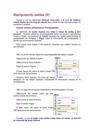 Manipulando celdas (II)
   Vamos a ver las diferentes técnicas disponibles a la hora de duplicar
celdas dentro de una hoja de cálculo para utilizar la más adecuada según la
operación a realizar.
   Copiar celdas utilizando el Portapapeles
   La operación de copiar duplica una celda o rango de celdas a otra
posición . Cuando utilizamos el portapapeles entran en juego 2 operaciones
Copiar y Pegar. La operación de Copiar duplicará las celdas seleccionadas al
portapapeles de Windows y Pegar copia la información del portapapeles a
donde nos encontramos situados.

   Para copiar unas celdas a otra posición, tenemos que realizar hacerlo en
dos tiempos:



     En un primer tiempo copiamos al portapapeles las celdas a copiar:

   Seleccionar las celdas a copiar.

   Seleccionar el menú Edición.

   Elegir la opción Copiar.

   O bien, hacer clic sobre el botón Copiar
de la barra de herramientas.

    Observa como aparece una línea de marca
alrededor de las celdas copiadas indicándote la información situada en el
portapapeles.



     En un segundo tiempo las trasladamos del portapapeles a la hoja:

   Seleccionar las celdas sobre las que
quieres copiar las primeras.

   Seleccionar el menú Edición.

   Eligir la opción Pegar.

   O bien, hacer clic sobre el botón Pegar
    de la barra de herramientas.



    Cuidado, ya que al pegar unas celdas sobre otras no vacías, se borrará
el contenido de éstas últimas.
 