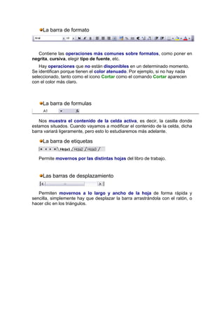La barra de formato



   Contiene las operaciones más comunes sobre formatos, como poner en
negrita, cursiva, elegir tipo de fuente, etc.
   Hay operaciones que no están disponibles en un determinado momento.
Se identifican porque tienen el color atenuado. Por ejemplo, si no hay nada
seleccionado, tanto como el icono Cortar como el comando Cortar aparecen
con el color más claro.



     La barra de formulas


   Nos muestra el contenido de la celda activa, es decir, la casilla donde
estamos situados. Cuando vayamos a modificar el contenido de la celda, dicha
barra variará ligeramente, pero esto lo estudiaremos más adelante.

     La barra de etiquetas


   Permite movernos por las distintas hojas del libro de trabajo.


     Las barras de desplazamiento


   Permiten movernos a lo largo y ancho de la hoja de forma rápida y
sencilla, simplemente hay que desplazar la barra arrastrándola con el ratón, o
hacer clic en los triángulos.
 
