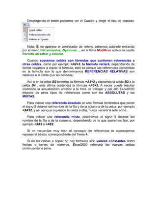Desplegando el botón podemos ver el Cuadro y elegir el tipo de copiado:




   Nota: Si no aparece el controlador de relleno debemos activarlo entrando
por el menú Herramientas, Opciones..., en la ficha Modificar activar la casilla
Permitir arrastrar y colocar.

    Cuando copiamos celdas con fórmulas que contienen referencias a
otras celdas, como por ejemplo =A2+3, la fórmula variará, dependiendo de
donde vayamos a copiar la fórmula, esto es porque las referencias contenidas
en la fórmula son lo que denominamos REFERENCIAS RELATIVAS son
relativas a la celda que las contiene.

   Así si en la celda B3 tenemos la fórmula =A2+3 y copiamos la celda B3 a la
celda B4 , esta última contendrá la fórmula =A3+3. A veces puede resultar
incómodo la actualización anterior a la hora de trabajar y por ello Excel2003
dispone de otros tipos de referencias como son las ABSOLUTAS y las
MIXTAS.

    Para indicar una referencia absoluta en una fórmula tendremos que poner
el signo $ delante del nombre de la fila y de la columna de la celda, por ejemplo
=$A$2, y así aunque copiemos la celda a otra, nunca variará la referencia.

   Para indicar una referencia mixta, pondremos el signo $ delante del
nombre de la fila o de la columna, dependiendo de lo que queremos fijar, por
ejemplo =$A2 o =A$2.

   Si no recuerdas muy bien el concepto de referencias te aconsejamos
repases el básico correspondiente del Tema 4.

   Si en las celdas a copiar no hay fórmulas sino valores constantes como
fechas o series de números, Excel2003 rellenará las nuevas celdas
continuando la serie.
 