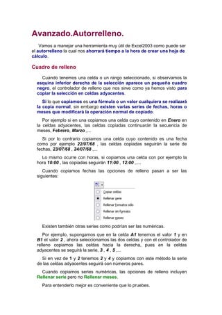 Avanzado.Autorrelleno.
    Vamos a manejar una herramienta muy útil de Excel2003 como puede ser
el autorrelleno la cual nos ahorrará tiempo a la hora de crear una hoja de
cálculo.

Cuadro de relleno

    Cuando tenemos una celda o un rango seleccionado, si observamos la
  esquina inferior derecha de la selección aparece un pequeño cuadro
  negro, el controlador de relleno que nos sirve como ya hemos visto para
  copiar la selección en celdas adyacentes.
     Si lo que copiamos es una fórmula o un valor cualquiera se realizará
  la copia normal, sin embargo existen varias series de fechas, horas o
  meses que modificará la operación normal de copiado.
     Por ejemplo si en una copiamos una celda cuyo contenido en Enero en
  la celdas adyacentes, las celdas copiadas continuarán la secuencia de
  meses, Febrero, Marzo ,...
     Si por lo contrario copiamos una celda cuyo contenido es una fecha
  como por ejemplo 22/07/68 , las celdas copiadas seguirán la serie de
  fechas, 23/07/68 , 24/07/68 ,...
    Lo mismo ocurre con horas, si copiamos una celda con por ejemplo la
  hora 10:00 , las copiadas seguirán 11:00 , 12:00 ,....
     Cuando copiamos fechas las opciones de relleno pasan a ser las
  siguientes:




     Existen también otras series como podrían ser las numéricas.
     Por ejemplo, supongamos que en la celda A1 tenemos el valor 1 y en
  B1 el valor 2 , ahora seleccionamos las dos celdas y con el controlador de
  relleno copiamos las celdas hacia la derecha, pues en la celdas
  adyacentes se seguirá la serie, 3 , 4 , 5 ,...
    Si en vez de 1 y 2 tenemos 2 y 4 y copiamos con este método la serie
  de las celdas adyacentes seguirá con números pares.
    Cuando copiamos series numéricas, las opciones de relleno incluyen
  Rellenar serie pero no Rellenar meses.
     Para entenderlo mejor es conveniente que lo pruebes.
 