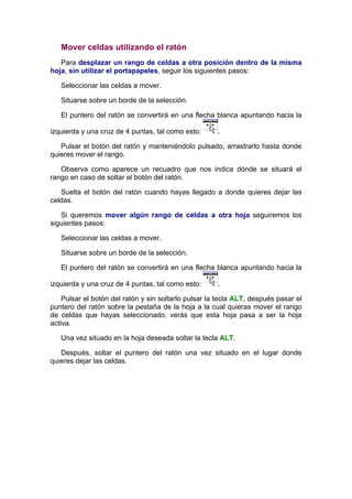 Mover celdas utilizando el ratón
   Para desplazar un rango de celdas a otra posición dentro de la misma
hoja, sin utilizar el portapapeles, seguir los siguientes pasos:

   Seleccionar las celdas a mover.

   Situarse sobre un borde de la selección.

   El puntero del ratón se convertirá en una flecha blanca apuntando hacia la

izquierda y una cruz de 4 puntas, tal como esto:      .

   Pulsar el botón del ratón y manteniéndolo pulsado, arrastrarlo hasta donde
quieres mover el rango.

   Observa como aparece un recuadro que nos indica dónde se situará el
rango en caso de soltar el botón del ratón.

   Suelta el botón del ratón cuando hayas llegado a donde quieres dejar las
celdas.

   Si queremos mover algún rango de celdas a otra hoja seguiremos los
siguientes pasos:

   Seleccionar las celdas a mover.

   Situarse sobre un borde de la selección.

   El puntero del ratón se convertirá en una flecha blanca apuntando hacia la

izquierda y una cruz de 4 puntas, tal como esto:      .

    Pulsar el botón del ratón y sin soltarlo pulsar la tecla ALT, después pasar el
puntero del ratón sobre la pestaña de la hoja a la cual quieras mover el rango
de celdas que hayas seleccionado, verás que esta hoja pasa a ser la hoja
activa.

   Una vez situado en la hoja deseada soltar la tecla ALT.

   Después, soltar el puntero del ratón una vez situado en el lugar donde
quieres dejar las celdas.
 