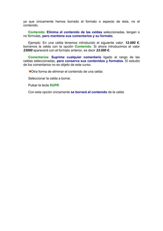 ya que únicamente hemos borrado el formato o aspecto de ésta, no el
contenido.

   Contenido: Elimina el contenido de las celdas seleccionadas, tengan o
no fórmulas, pero mantiene sus comentarios y su formato.

   Ejemplo: En una celda tenemos introducido el siguiente valor: 12.000 €,
borramos la celda con la opción Contenido. Si ahora introducimos el valor
23000 aparecerá con el formato anterior, es decir 23.000 €.

   Comentarios: Suprime cualquier comentario ligado al rango de las
celdas seleccionadas, pero conserva sus contenidos y formatos. El estudio
de los comentarios no es objeto de este curso.

     Otra forma de eliminar el contenido de una celda:

   Seleccionar la celda a borrar.

   Pulsar la tecla SUPR

   Con esta opción únicamente se borrará el contenido de la celda
 