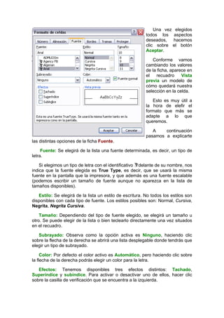 Una vez elegidos
                                                          todos los aspectos
                                                          deseados,   hacemos
                                                          clic sobre el botón
                                                          Aceptar.

                                                             Conforme vamos
                                                          cambiando los valores
                                                          de la ficha, aparece en
                                                          el   recuadro     Vista
                                                          previa un modelo de
                                                          cómo quedará nuestra
                                                          selección en la celda.

                                                             Esto es muy útil a
                                                          la hora de elefir el
                                                          formato que más se
                                                          adapte a lo que
                                                          queremos.

                                                             A    continuación
                                                          pasamos a explicarte
las distintas opciones de la ficha Fuente.

     Fuente: Se elegirá de la lista una fuente determinada, es decir, un tipo de
letra.

    Si elegimos un tipo de letra con el identificativo delante de su nombre, nos
indica que la fuente elegida es True Type, es decir, que se usará la misma
fuente en la pantalla que la impresora, y que además es una fuente escalable
(podemos escribir un tamaño de fuente aunque no aparezca en la lista de
tamaños disponibles).

   Estilo: Se elegirá de la lista un estilo de escritura. No todos los estilos son
disponibles con cada tipo de fuente. Los estilos posibles son: Normal, Cursiva,
Negrita, Negrita Cursiva.

    Tamaño: Dependiendo del tipo de fuente elegido, se elegirá un tamaño u
otro. Se puede elegir de la lista o bien teclearlo directamente una vez situados
en el recuadro.

   Subrayado: Observa como la opción activa es Ninguno, haciendo clic
sobre la flecha de la derecha se abrirá una lista desplegable donde tendrás que
elegir un tipo de subrayado.

     Color: Por defecto el color activo es Automático, pero haciendo clic sobre
la flecha de la derecha podrás elegir un color para la letra.

   Efectos: Tenemos disponibles tres efectos distintos: Tachado,
Superíndice y subíndice. Para activar o desactivar uno de ellos, hacer clic
sobre la casilla de verificación que se encuentra a la izquierda.
 