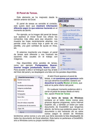 El Panel de Tareas.
   Este elemento se ha mejorado desde la
versión anterior de Excel.

    El panel de tareas es sensible al contexto,
esto quiere decir que mostrará información
diferente según lo que estemos haciendo en el
momento de abrirlo.

    Por ejemplo, en la imagen del panel de tareas
que aparece al iniciar Excel nos ofrece los
comandos más útiles para esa situación: nos
muestra las hojas recientemente abiertas; nos
permite crear una nueva hoja a partir de una
plantilla, una gran cantidad de ayuda en linea,
etc.

   Si estamos insertando una imagen, el panel
de tareas será diferente y nos mostrará las
opciones más usuales en el trabajo con
imágenes.

    Hay disponibles otros paneles de tareas,
como por ejemplo: Portapapeles, Buscar,
Insertar imagen prediseñada, Nuevo Libro .
Para acceder a ellos ir al triángulo que hay al lado
del título del panel y se desplegará una lista con los paneles disponibles.

                                        Al abrir Excel aparece el panel de
                                    tareas, si no queremos que aparezca cada
                                    vez que abramos Excel2003, bastará con
                                    desactivar la casilla Mostar al inicio, que
                                    está en la parte inferior del panel.

                                       En cualquier momento podemos abrir o
                                    cerrar el panel de tareas desde el menú
                                    Ver, opción Panel de Tareas

                                     La barra de tareas de Windows
                                 contiene en el botón Inicio iconos para
                                 arrancar algunos programas, como Internet
                                 Explorer, etc, y también un botón por cada
                                 documento de Excel2003 que tengamos
                                 abierto, de forma que podemos pasar de un
                                 documento a otro haciendo clic en estos
                                 iconos (según la versión de Windows
tendremos varios iconos o uno solo que tiene asociada la lista desplegable de
todos los documento de Excel abiertos). Esta barra no pertenece a Excel2003,
sino a Windows como su propio nombre indica.
 