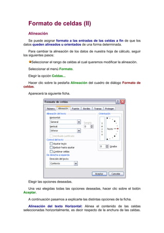 Formato de celdas (II)
   Alineación
   Se puede asignar formato a las entradas de las celdas a fin de que los
datos queden alineados u orientados de una forma determinada.

    Para cambiar la alineación de los datos de nuestra hoja de cálculo, seguir
los siguientes pasos:

     Seleccionar el rango de celdas al cual queremos modificar la alineación.

   Seleccionar el menú Formato.

   Elegir la opción Celdas...

   Hacer clic sobre la pestaña Alineación del cuadro de diálogo Formato de
celdas.

   Aparecerá la siguiente ficha.




   Elegir las opciones deseadas.

  Una vez elegidas todas las opciones deseadas, hacer clic sobre el botón
Aceptar.

   A continuación pasamos a explicarte las distintas opciones de la ficha.

   Alineación del texto Horizontal: Alinea el contenido de las celdas
seleccionadas horizontalmente, es decir respecto de la anchura de las celdas.
 