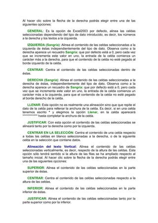 Al hacer clic sobre la flecha de la derecha podrás elegir entre una de las
siguientes opciones:

    GENERAL: Es la opción de Excel2003 por defecto, alinea las celdas
seleccionadas dependiendo del tipo de dato introducido, es decir, los números
a la derecha y los textos a la izquierda.

   IZQUIERDA (Sangría): Alinea el contenido de las celdas seleccionadas a la
izquierda de éstas independientemente del tipo de dato. Observa como a la
derecha aparece un recuadro Sangría: que por defecto está a 0, pero cada vez
que se incrementa este valor en uno, la entrada de la celda comienza un
carácter más a la derecha, para que el contenido de la celda no esté pegado al
borde izquierdo de la celda.

   CENTRAR: Centra el contenido de las celdas seleccionadas dentro de
éstas.

    DERECHA (Sangría): Alinea el contenido de las celdas seleccionadas a la
derecha de éstas, independientemente del tipo de dato. Observa como a la
derecha aparece un recuadro de Sangría: que por defecto está a 0, pero cada
vez que se incrementa este valor en uno, la entrada de la celda comienza un
carácter más a la izquierda, para que el contenido de la celda no esté pegado
al borde derecho de la celda.

    LLENAR: Esta opción no es realmente una alineación sino que que repite el
dato de la celda para rellenar la anchura de la celda. Es decir, si en una celda
tenemos escrito * y elegimos la opción Llenar, en la celda aparecerá
************ hasta completar la anchura de la celda.

    JUSTIFICAR: Con esta opción el contenido de las celdas seleccionadas se
alineará tanto por la derecha como por la izquierda.

   CENTRAR EN LA SELECCIÓN: Centra el contenido de una celda respecto
a todas las celdas en blanco seleccionadas a la derecha, o de la siguiente
celda en la selección que contiene datos.

   Alineación del texto Vertical: Alinea el contenido de las celdas
seleccionadas verticalmente, es decir, respecto de la altura de las celdas. Esta
opción sólo tendrá sentido si la altura de las filas se ha ampliado respecto al
tamaño inicial. Al hacer clic sobre la flecha de la derecha podrás elegir entre
una de las siguientes opciones:

   SUPERIOR: Alinea el contenido de las celdas seleccionadas en la parte
superior de éstas.

    CENTRAR: Centra el contenido de las celdas seleccionadas respecto a la
altura de las celdas.

    INFERIOR: Alinea el contenido de las celdas seleccionadas en la parte
inferior de éstas.

   JUSTIFICAR: Alinea el contenido de las celdas seleccionadas tanto por la
parte superior como por la inferior.
 
