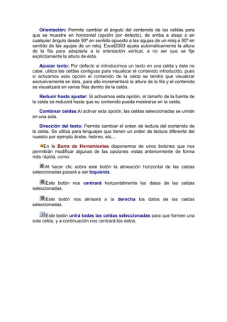 Orientación: Permite cambiar el ángulo del contenido de las celdas para
que se muestre en horizontal (opción por defecto), de arriba a abajo o en
cualquier ángulo desde 90º en sentido opuesto a las agujas de un reloj a 90º en
sentido de las agujas de un reloj. Excel2003 ajusta automáticamente la altura
de la fila para adaptarla a la orientación vertical, a no ser que se fije
explícitamente la altura de ésta.

   Ajustar texto: Por defecto si introducimos un texto en una celda y éste no
cabe, utiliza las celdas contiguas para visualizar el contenido introducido, pues
si activamos esta opción el contenido de la celda se tendrá que visualizar
exclusivamente en ésta, para ello incrementará la altura de la fila y el contenido
se visualizará en varias filas dentro de la celda.

    Reducir hasta ajustar: Si activamos esta opción, el tamaño de la fuente de
la celda se reducirá hasta que su contenido pueda mostrarse en la celda.

   Combinar celdas:Al activar esta opción, las celdas seleccionadas se unirán
en una sola.

    Dirección del texto: Permite cambiar el orden de lectura del contenido de
la celda. Se utiliza para lenguajes que tienen un orden de lectura diferente del
nuestro por ejemplo árabe, hebreo, etc...

     En la Barra de Herramientas disponemos de unos botones que nos
permitirán modificar algunas de las opciones vistas anteriormente de forma
más rápida, como:

      Al hacer clic sobre este botón la alineación horizontal de las celdas
seleccionadas pasará a ser Izquierda.

      Este botón nos centrará horizontalmente los datos de las celdas
seleccionadas.

      Este botón nos alineará a la derecha los datos de las celdas
seleccionadas.

       Este botón unirá todas las celdas seleccionadas para que formen una
sola celda, y a continuación nos centrará los datos.
 
