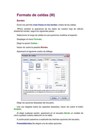 Formato de celdas (III)
   Bordes
   Excel nos permite crear líneas en los bordes o lados de las celdas.

     Para cambiar la apariencia de los datos de nuestra hoja de cálculo
añadiendo bordes, seguir los siguientes pasos :

   Seleccionar el rango de celdas al cual queremos modificar el aspecto.

   Desplegar el menú Formato.

   Elegir la opción Celdas...

   Hacer clic sobre la pestaña Bordes.

   Aparecerá el siguiente cuadro de diálogo.




   Elegir las opciones deseadas del recuadro.

  Una vez elegidos todos los aspectos deseados, hacer clic sobre el botón
Aceptar.

   Al elegir cualquier opción, aparecerá en el recuadro Borde un modelo de
cómo quedará nuestra selección en la celda.

   A continuación pasamos a explicarte las distintas opciones del recuadro.

   Preestablecidos:Se elegirá una de estas opciones:
 