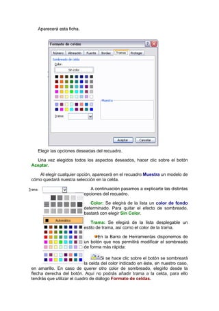 Aparecerá esta ficha.




   Elegir las opciones deseadas del recuadro.

  Una vez elegidos todos los aspectos deseados, hacer clic sobre el botón
Aceptar.

   Al elegir cualquier opción, aparecerá en el recuadro Muestra un modelo de
cómo quedará nuestra selección en la celda.

                              A continuación pasamos a explicarte las distintas
                           opciones del recuadro.

                              Color: Se elegirá de la lista un color de fondo
                           determinado. Para quitar el efecto de sombreado,
                           bastará con elegir Sin Color.

                               Trama: Se elegirá de la lista desplegable un
                           estilo de trama, así como el color de la trama.

                                  En la Barra de Herramientas disponemos de
                           un botón que nos permitirá modificar el sombreado
                           de forma más rápida:

                                     Si se hace clic sobre el botón se sombreará
                            la celda del color indicado en éste, en nuestro caso,
en amarillo. En caso de querer otro color de sombreado, elegirlo desde la
flecha derecha del botón. Aquí no podrás añadir trama a la celda, para ello
tendrás que utilizar el cuadro de diálogo Formato de celdas.
 