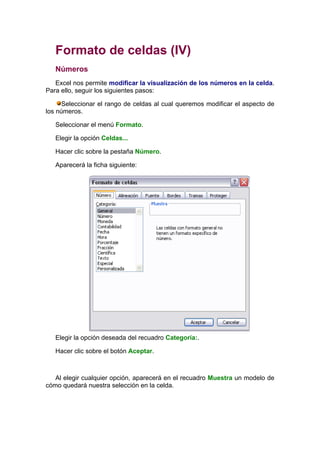Formato de celdas (IV)
   Números
   Excel nos permite modificar la visualización de los números en la celda.
Para ello, seguir los siguientes pasos:

      Seleccionar el rango de celdas al cual queremos modificar el aspecto de
los números.

   Seleccionar el menú Formato.

   Elegir la opción Celdas...

   Hacer clic sobre la pestaña Número.

   Aparecerá la ficha siguiente:




   Elegir la opción deseada del recuadro Categoría:.

   Hacer clic sobre el botón Aceptar.



   Al elegir cualquier opción, aparecerá en el recuadro Muestra un modelo de
cómo quedará nuestra selección en la celda.
 