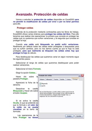 Avanzado. Protección de celdas
   Vamos a estudiar la protección de celdas disponible en Excel2003 para
no permitir la modificación de celdas por error o por no tener permiso
para ello.

    Proteger celdas
   Además de la protección mediante contraseñas para los libros de trabajo,
Excel2003 ofrece varias órdenes para proteger las celdas del libro. Para ello
tenemos que realizar dos operaciones: la primera que consiste en proteger las
celdas que no queremos que sufran variaciones, y la segunda que consiste en
proteger la hoja.

   Cuando una celda está bloqueada no podrá sufrir variaciones.
Realmente por defecto todas las celdas están protegidas o bloqueadas para
que no sufran cambios, pero no nos damos cuenta ya que la hoja no está
protegida, para que realmente se bloqueen las celdas antes hay que
proteger la hoja de cálculo.

    Para desbloquear las celdas que queremos variar en algún momento sigue
los siguientes pasos:

   Seleccionar el rango de celdas que queremos desbloquear para poder
realizar variaciones.

   Seleccionar el menú Formato.

   Elegir la opción Celdas...

   Hacer clic sobre         la
pestaña Proteger.

   Aparecerá la ficha de la
derecha:

    Desactivar    la  casilla
Bloqueada y Hacer clic sobre
el botón Aceptar.



   Si se activa la casilla
Oculta, lo que se pretende es
que la fórmula o el valor de
la celda no se pueda
visualizar en la barra de
fórmulas.

     Las operaciones de la
ficha Proteger no tienen
 