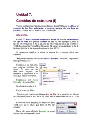 Unidad 7.
   Cambios de estrutura (I)
   Vamos a utilizar los métodos disponibles en Excel2003 para modificar el
aspecto de las filas, columnas, el aspecto general de una hoja de
cálculo y obtener así un aspecto más presentable.

   Alto de fila

    Excel2003 ajusta automáticamente la altura de una fila dependiendo
del tipo de letra más grande utilizado en esa fila. Por ejemplo, cuando el
tipo de letra mayor de la fila 2 es Arial de 10 puntos, la altura de esa fila es
12,75. Si aplicamos Times New Roman de 12 puntos a una celda de la fila 2,
la altura de toda la fila pasa automáticamente a 15,75.

  Si deseamos modificar la altura de alguna fila, podemos utilizar dos
métodos:

      El primer método consiste en utilizar el menú. Para ello, seguiremos
los siguientes pasos:

    Seleccionar las filas a las
que quieras modificar la
altura. En caso de no
seleccionar ninguna, se
realizará la operación a la                                                  fila
en la que nos encontramos.

   Seleccionar del menú
Formato y la opción Fila.

   Se abrirá otro submenú.

   Elegir la opción Alto...

     Aparecerá el cuadro de diálogo Alto de fila de la derecha en el que
tendrás que indicar el alto de la fila, para indicar decimales utilizar la coma
",".

   Escribir la altura deseada, en este caso está
12,75 que es la altura que tiene la fila por
defecto.

    Hacer clic sobre el botón Aceptar para que
los cambios se hagan efectivos.
 