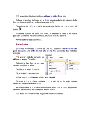 El segundo método consiste en utilizar el ratón. Para ello:

     Colocar el puntero del ratón en la línea situada debajo del número de la
fila que desees modificar, en la cabecera de la fila.

   El puntero del ratón adopta la forma de una flecha de dos puntas, tal
como:

   Mantener pulsado el botón del ratón, y arrastrar la línea a la nueva
posición. Conforme movemos el ratón, la altura de la fila cambia.

   Al final soltar el botón del ratón.

   Autoajustar

    Si hemos modificado la altura de una fila, podemos redimensionarla
para ajustarla a la entrada más alta de la fila, utilizando dos métodos
distintos.

      El primer método consiste en
utilizar el menú. Para ello:

   Selecciona las filas a las que
desees modificar la altura.

   Despliega el menú Formato.

   Elige la opción Autoajustar.

     Este segundo método es mucho más rápido:

  Situarse sobre la línea divisoria por debajo de la fila que deseas
modificar, en la cabecera de la fila.

    Tal como vimos a la hora de modificar la altura con el ratón, el puntero
del ratón se convertirá en una flecha de dos puntas.

   Haz doble clic, el tamaño se reajustará automáticamente.
 