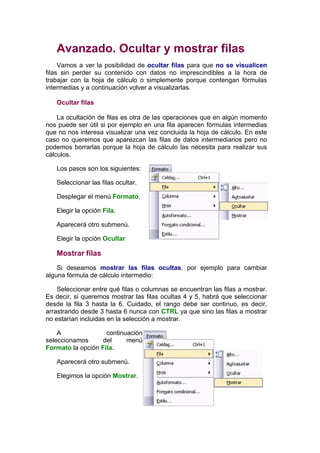 Avanzado. Ocultar y mostrar filas
     Vamos a ver la posibilidad de ocultar filas para que no se visualicen
filas sin perder su contenido con datos no imprescindibles a la hora de
trabajar con la hoja de cálculo o simplemente porque contengan fórmulas
intermedias y a continuación volver a visualizarlas.

   Ocultar filas

    La ocultación de filas es otra de las operaciones que en algún momento
nos puede ser útil si por ejemplo en una fila aparecen fórmulas intermedias
que no nos interesa visualizar una vez concluida la hoja de cálculo. En este
caso no queremos que aparezcan las filas de datos intermediarios pero no
podemos borrarlas porque la hoja de cálculo las necesita para realizar sus
cálculos.

   Los pasos son los siguientes:

   Seleccionar las filas ocultar.

   Desplegar el menú Formato.

   Elegir la opción Fila.

   Aparecerá otro submenú.

   Elegir la opción Ocultar

   Mostrar filas
    Si deseamos mostrar las filas ocultas, por ejemplo para cambiar
alguna fórmula de cálculo intermedio:

    Seleccionar entre qué filas o columnas se encuentran las filas a mostrar.
Es decir, si queremos mostrar las filas ocultas 4 y 5, habrá que seleccionar
desde la fila 3 hasta la 6. Cuidado, el rango debe ser continuo, es decir,
arrastrando desde 3 hasta 6 nunca con CTRL ya que sino las filas a mostrar
no estarían incluidas en la selección a mostrar.

    A               continuación
seleccionamos      del     menú
Formato la opción Fila.

   Aparecerá otro submenú.

   Elegimos la opción Mostrar.
 