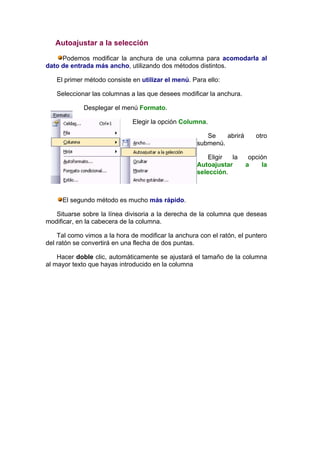 Autoajustar a la selección

     Podemos modificar la anchura de una columna para acomodarla al
dato de entrada más ancho, utilizando dos métodos distintos.

   El primer método consiste en utilizar el menú. Para ello:

   Seleccionar las columnas a las que desees modificar la anchura.

             Desplegar el menú Formato.

                              Elegir la opción Columna.

                                                       Se    abrirá      otro
                                                    submenú.

                                                        Eligir la      opción
                                                    Autoajustar       a     la
                                                    selección.



     El segundo método es mucho más rápido.

   Situarse sobre la línea divisoria a la derecha de la columna que deseas
modificar, en la cabecera de la columna.

    Tal como vimos a la hora de modificar la anchura con el ratón, el puntero
del ratón se convertirá en una flecha de dos puntas.

    Hacer doble clic, automáticamente se ajustará el tamaño de la columna
al mayor texto que hayas introducido en la columna
 