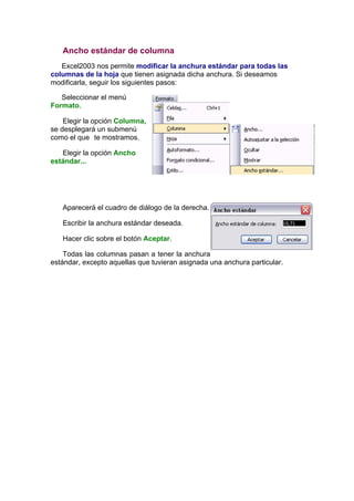 Ancho estándar de columna
   Excel2003 nos permite modificar la anchura estándar para todas las
columnas de la hoja que tienen asignada dicha anchura. Si deseamos
modificarla, seguir los siguientes pasos:

   Seleccionar el menú
Formato.

    Elegir la opción Columna,
se desplegará un submenú
como el que te mostramos.

   Elegir la opción Ancho
estándar...




   Aparecerá el cuadro de diálogo de la derecha.

   Escribir la anchura estándar deseada.

   Hacer clic sobre el botón Aceptar.

    Todas las columnas pasan a tener la anchura
estándar, excepto aquellas que tuvieran asignada una anchura particular.
 
