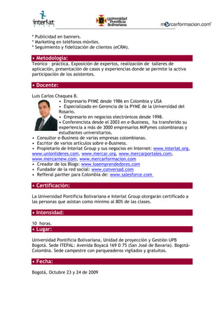 ________________________________________________________
* Publicidad en banners.
* Marketing en teléfonos móviles.
* Seguimiento y fidelización de clientes (eCRM).
• Metodología:
Teórico – práctica. Exposición de expertos, realización de talleres de
aplicación, presentación de casos y experiencias donde se permite la activa
participación de los asistentes.
• Docente:
Luis Carlos Chaquea B.
• Empresario PYME desde 1986 en Colombia y USA
• Especializado en Gerencia de la PYME de la Universidad del
Rosario.
• Empresario en negocios electrónicos desde 1998.
• Conferencista desde el 2003 en e-Business, ha transferido su
experiencia a más de 3000 empresarios MiPymes colombianas y
estudiantes universitarios.
• Consultor e-Business de varias empresas colombianas.
• Escritor de varios artículos sobre e-Business.
• Propietario de Interlat Group y sus negocios en Internet: www.interlat.org,
www.unionlideres.com, www.mercar.org, www.mercarportales.com,
www.mercarnew.com, www.mercarformacion.com
• Creador de los Blogs: www.losemprendedores.com
• Fundador de la red social: www.conversad.com
• Refferal parther para Colombia de: www.salesforce.com
• Certificación:
La Universidad Pontificia Bolivariana e Interlat Group otorgarán certificado a
las personas que asistan como mínimo al 80% de las clases.
• Intensidad:
10 horas.
• Lugar:
Universidad Pontificia Bolivariana, Unidad de proyección y Gestión UPB
Bogotá. Sede ITEPAL: Avenida Boyacá 169 D 75 (San José de Bavaria). Bogotá-
Colombia. Sede campestre con parqueaderos vigilados y gratuitos.
• Fecha:
Bogotá, Octubre 23 y 24 de 2009
